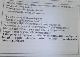 Halk edebiyatımız, insanının çeşitli ruh hâllerini dile getiren
zengin şiirlerle doludur.
"Ellerin mektubu gelmiş okunur,
Benim yüreğime hançer sokulur."
...
"Bu ellerin taşı hiç bana değmez,
İlle dostun gülü yaralar beni."
Bu konuyla ilgili daha pek çok örnek sıralanabilir.
"Anasının bir tanesini hor görmesinler." gibi basit görünen
bir dize bile, yabancı yere gelin gidecek bir genç kızın
kaygılı hâlini ne güzel dile getirmektedir.
1.Bu parçada verilen dizeler ve açıklamalarla edebiyatın
hangi bilim dalıyla olan ilişkisi vurgulanmak
istenmiştir?(5P)