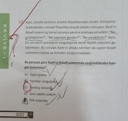 SEVIYE-1
(
17 Kant, felsefe tarihinin önemli filozoflarından biridir. Görüşleriy-
le kendinden sonraki filozoflara büyük etkileri olmuştur. Kant'ın
felsefi sistemi üç temel sorunun yanıtını aramaya yöneliktir: "Ne-
yi bilebilirim?", "Ne yapmam gerekir?", "Ne umabilirim?" Kant,
bu soruların yanıtlarını sorgulayarak kendi felsefi sistemini ge-
liştirmiştir. Bu sorular, Kant'ın ahlaki edimleri de içeren felsefi
sisteminin özünü ve temelini oluşturmaktadır.
300
Bu parçaya göre Kant'ın felsefi sisteminde aşağıdakilerden han-
gisi bulunmaz?
A) Yanıt arama
B) Yanıtları sorgulama
C) Varoluş sorunu
D Soru odaklı sistem
Etik eylemler