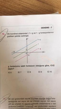 10. Dik koordinat sisteminde f, f + g ve f -g fonksiyonlarının
grafikleri şekilde verilmiştir.
-12
2
B) 7
-2
(2)
.f+g
C) 8
f
g fonksiyonu sabit fonksiyon olduğuna göre, f(12)
kaçtır?
A) 6
DENEME - 7
f-g
D) 9 E) 10
11. Bir veri grubundaki sayılar küçükten büyüğe doğru sıra-
landığında veri sayısı tek ise ortadaki sayıya, veri sayısı
çift ise ortadaki iki sayının aritmetik ortalamasına o veri
grubunun medyanı (ortanca), veri grubundaki sayıların
toplamının gruptaki torim cavusina bölümü ile elde edilen