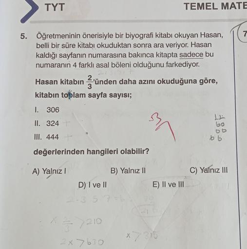 TYT
5. Öğretmeninin önerisiyle bir biyografi kitabı okuyan Hasan,
belli bir süre kitabı okuduktan sonra ara veriyor. Hasan
kaldığı sayfanın numarasına bakınca kitapta sadece bu
numaranın 4 farklı asal böleni olduğunu farkediyor.
Hasan kitabın 3'ünden daha 