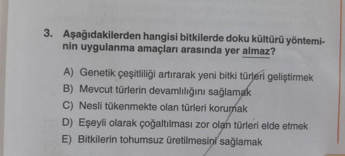 3. Aşağıdakilerden hangisi bitkilerde doku kültürü yöntemi-
nin uygulanma amaçları arasında yer almaz?
A) Genetik çeşitliliği artırarak yeni bitki türleri geliştirmek
B) Mevcut türlerin devamlılığını sağlamak
C) Nesli tükenmekte olan türleri korumak
D) Eşe