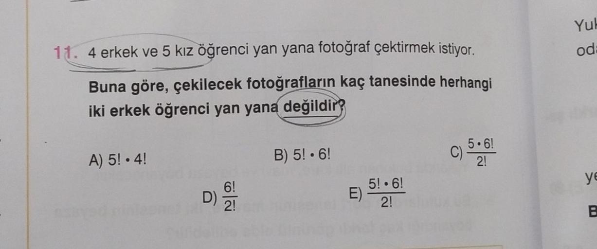 11. 4 erkek ve 5 kız öğrenci yan yana fotoğraf çektirmek istiyor.
Buna göre, çekilecek fotoğrafların kaç tanesinde herhangi
iki erkek öğrenci yan yana değildir?
A) 5! • 4!
D) / 21
B) 5! 6!
5! 6!
E) 2!
5.6!
2!
c) 5
Yuk
od
ye
B