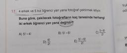 11. 4 erkek ve 5 kız öğrenci yan yana fotoğraf çektirmek istiyor.
Buna göre, çekilecek fotoğrafların kaç tanesinde herhangi
iki erkek öğrenci yan yana değildir?
A) 5! • 4!
D) / 21
B) 5! 6!
5! 6!
E) 2!
5.6!
2!
c) 5
Yuk
od
ye
B