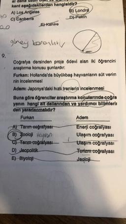 90
00
9.
kent
A) Los Angeles
C) Canberra
aşağıdakilerden
hangisidir?
Furkan
E) Kahire
güney koronhit
Coğrafya dersinden proje ödevi alan iki öğrencini
araştırma konusu şunlardır:
Furkan: Hollanda'da büyükbaş hayvanların süt verim
nin incelenmesi
Adem: Japonya'daki hızlı trenlerin incelenmesi
Buna göre öğrenciler araştırma konularında çoğra
yanın hangi alt dallarından ve yardımcı bilimlerii
den yararlanmalıdır?
B) Londra
D) Pekin
A) Tarım-coğrafyası
B) Zooloji Hayvan
C) Tarım coğrafyası
D) Jeopolitik-
E) Biyoloji
(
Adem
Enerji coğrafyası
Ulaşım coğrafyası
Ulaşım coğrafyası
Turizm coğrafyası
Jeoloji