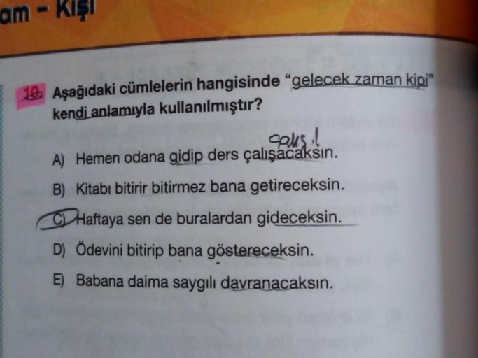 am Kışı
10. Aşağıdaki cümlelerin hangisinde "gelecek zaman kipi"
kendi anlamıyla kullanılmıştır?
saks il
A) Hemen odana gidip ders çalışacaksın.
B) Kitabı bitirir bitirmez bana getireceksin.
CHaftaya sen de buralardan gideceksin.
D) Ödevini bitirip bana gö