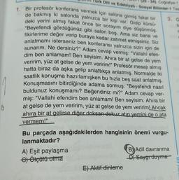 0
rk Dili ve Edebiyatı - Sosyal Bilimler-1 Tes
34), Coğrafya-1
1. Bir profesör konferans vermek için salona girmiş fakat bir
de bakmış ki salonda yalnızca bir kişi var. Gidip kürsü-
deki yerini almış fakat önce bir sorayım diye düşünmüş.
"Beyefendi gördüğünüz gibi salon boş. Ama siz bana ve
fikirlerime değer verip buraya kadar zahmet etmişsiniz. Siz
anlatmamı isterseniz ben konferansı yalnızca sizin için de
sunarım. Ne dersiniz?" Adam cevap vermiş: "Vallahi efen-
dim ben anlamam! Ben seyisim. Ahira bir at gelse de yem
veririm, yüz at gelse de yem veririm!" Profesör mesajı almış
hatta biraz da aşka gelip anlattıkça anlatmış. Normalde iki
saatlik konuşma hazırlamışken bu hızla beş saat anlatmış.
Konuşmasını bitirdiğinde adama sormuş: "Beyefendi nasıl
buldunuz konuşmamı? Beğendiniz mi?" Adam cevap ver-
miş: "Vallahi efendim ben anlamam! Ben seyisim. Ahıra bir
at gelse de yem veririm, yüz at gelse de yem veririm! Ancak
ahira bir at gelirse diğer doksan dokuz atın yemini de o ata
vermem!"
A) Eşit paylaşma
e) Ölçülü olma
Bu parçada aşağıdakilerden hangisinin önemi vurgu-
lanmaktadır?
3. O
fi
E) Aktif dinleme
B) Adil davranma
D) Saygı duyma
XXINLARI