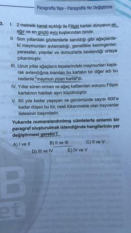 3. 1. 2 metrelik kanat açıklığı ile Filipin kartalı dünyanın en
ağır ve en güçlü avcı kuşlarından biridir.
ildi
Paragrafta Yapı - Paragrafta Yer Değiştirme
II. Son yıllardaki gözlemlerle sanıldığı gibi ağaçlarda-
ki maymunları avlamadığı, genellikle kemirgenler,
yarasalar, yılanlar ve domuzlarla beslendiği ortaya
çıkarılmıştır.
III. Uzun yıllar ağaçların tepelerindeki maymunları kapa-
rak avlandığına inanılan bu kartalın bir diğer adı bu
nedenle "maymun yiyen kartal"di.
IV. Yıllar süren orman ve ağaç katliamları sonucu Filipin
kartalının habitatı aşırı küçülmüştür.
V. 60 yıla kadar yaşayan ve günümüzde sayısı 600'e
kadar düşen bu tür, nesli tükenmekte olan hayvanlar
listesinin başındadır.
loll VI
els la eveten slope
Yukarıda numaralandırılmış cümlelerle anlamlı bir
paragraf oluşturulmak istendiğinde hangilerinin yer
değiştirmesi gerekir?
A) I ve II
B
et
Tre
B) II ve III Me
D) III ve IV
poned
C) II ve Veb
E) IV ve V