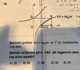 15.
la
D
0
JENATAA
TAATTINA
ROMERYES
A(2,0) C
3
Calaceas
RES
ONDER
+
C) 28
a2-30+2
Bf(x) = log₂ax log
-2-1
Şekildeki grafikler f(x) = log,ax ve f¹(x) fonksiyonla-
rına aittir.
D) 32
Şekilde verilenlere göre, ABC dik üçgeninin alanı
kaç birim karedir?
A) 16 B) 20
1=
C
E) 40