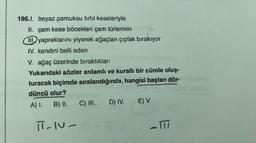 196.1. beyaz pamuksu tirtil keseleriyle
II. çam kese böcekleri çam türlerinin
III. yapraklarını yiyerek ağaçları çıplak bırakıyor
IV. kendini belli eden
V. ağaç üzerinde bıraktıkları
Yukarıdaki sözler anlamlı ve kurallı bir cümle oluş-
turacak biçimde sıralandığında, hangisi baştan dör-
düncü olur?
A) 1 B) II.
C) III, D) IV. E) V.
T-IV-1
-TTI