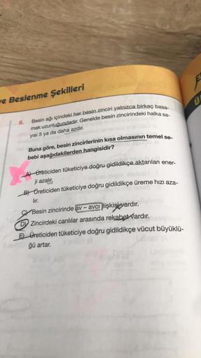 ve Beslenme Şekilleri
8.
Besin ağı içindeki her besin zinciri yalnızca birkaç basa-
mak uzunluğundadır. Genelde besin zincirindeki halka sa-
yısı 5 ya da daha azdır.
Buna göre, besin zincirlerinin kısa olmasının temel se-
bebi aşağıdakilerden hangisidir?
A