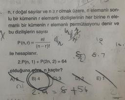 -. n, r doğal sayılar ve n ≥r olmak üzere, n elemanlı son-
lu bir kümenin r elemanlı dizilişlerinin her birine n ele-
manlı bir kümenin r elemanlı permütasyonu denir ve
bu dizilişlerin sayısı
P(n,r) =
ile hesaplanır.
n!
(n-r)!
wy
$
Jon
2.P(n, 1) + P(2n, 2) = 64
olduğuna göre n kaçtır?
AS
B) 4
3
2.4 = 8+56
9/
8.7
E) 1