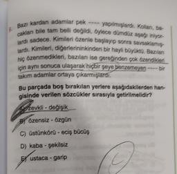 Bazı
cakları bile tam belli değildi, öylece dümdüz aşağı iniyor-
lardı sadece. Kimileri özenle başlayıp sonra savsaklamış
lardı. Kimileri, diğerlerininkinden bir hayli büyüktü. Bazılan
hiç özenmedikleri, bazıları ise gereğinden çok özendikleri
için aynı sonuca ulaşarak hiçbir şeye benzemeyen ---- bir
takım adamlar ortaya çıkarmışlardı.
Bu parçada boş bırakılan yerlere aşağıdakilerden han-
gisinde verilen sözcükler sırasıyla getirilmelidir?
Brevkli
zevkli-değişik
Bözensiz-özgün
C) üstünkörű - eciş bücüş
D) kaba - şekilsiz
ustaca - garip