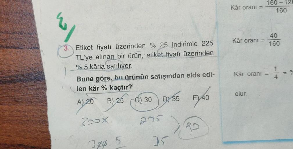 3. Etiket fiyatı üzerinden % 25 indirimle 225
TL'ye alınan bir ürün, etiket fiyatı üzerinden
% 5 kârla satılıyor.
Buna göre, bu ürünün satışından elde edi-
len kâr % kaçtır?
A) 20
B) 25 (0) 30 9135 EX40
C)
275
Poox
3pp.
5
35
10
Kâr oranı =
Kâr oranı =
160-