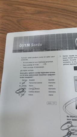 ÖSYM Sordu
EK DOEN CAP 9 FK S8/1 Unite/Hibrit Test 1-2-3 CAP 9 Fizik SB (Fen Lisesi)/ Unite/Hibrit Test 1-23
nite/Hibre Test 12345
2. Unite/Hibrit Test 1-2-3-4-56
1. Formula1 araba yarışlarını sunan bir spiker yayın
esnasında,
.
En hızlı araba bir turu 2 dakikada tamamladı.
• Hava sıcaklığı 23 °C'dir.
Pistin uzunluğu 10 kilometredir.
gibi bilgiler vermiştir.
Buna göre, spikerin verdiği bilgilerdeki birimle-
rin SI birim sistemindeki karşılıklanı aşağıdaki-
lerden hangisidir?
Zaman Sıcaklık
A) saat Fahrenheit derece
B) saniye
Daniye
E) saat
Kelvin
Celcius derece
Celcids derece
Kelvin
Uzunluk
kilometre
metre
kilometre
kilometre
metre
2020/TYT
2. Günlük hayatta ku
bazen fiziksel kavra
lanabilir. Duvarda
simülatörü ve bir
görünen ölçümler
DO
Ho
Bu ölçüm a
ların hatalı
bir
A) Yalnız
Yalniz
in