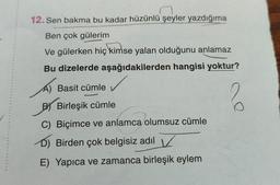 12. Sen bakma bu kadar hüzünlü şeyler yazdığıma
Ben çok gülerim
Ve gülerken hiç kimse yalan olduğunu anlamaz
Bu dizelerde aşağıdakilerden hangisi yoktur?
✓
?
A) Basit cümle
BY Birleşik cümle
C) Biçimce ve anlamca olumsuz cümle
D) Birden çok belgisiz adıl
E) Yapıca ve zamanca birleşik eylem