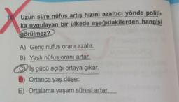 Uzun süre nüfus artış hızını azaltıcı yönde politi-
ka uygulayan bir ülkede aşağıdakilerden hangisi
görülmez?
A) Genç nüfus oranı azalır.
B) Yaşlı nüfus oranı artar.
Clş gücü açığı ortaya çıkar.
Ortanca yaş düşer.
E) Ortalama yaşam süresi artar.