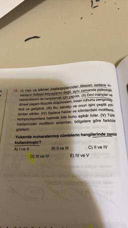 a
e
-
10. (1) Halı ve kilimler başlangıçlarından itibaren sadece in-
sanların fiziksel ihtiyaçlarını değil, aynı zamanda psikolojik
beklentilerini de karşılamak için yapıldı. (II) Dinî inançlar ve
dinsel yaşam filozofik düşünceleri, insan ruhunu zenginleş-
tirdi ve geliştirdi. (III) Bu, sanatçı ve onun işini çeşitli yol-
lardan etkiler. (IV) Sadece halılar ve kilimlerdeki motiflere,
kompozisyonlara bakmak bile bunu aşikâr kılar. (V) Türk
halılarındaki motiflerin anlamları, bölgelere göre farklılık
gösterir.
etpl
Yukarıda numaralanmış cümlelerin hangilerinde zamir
kullanılmıştır?
A) I ve II
B) II ve III
D) III ve IV ushs E) IV ve V
Vi
VI (0
C) II ve IV
Inipabebe übloget names
(0