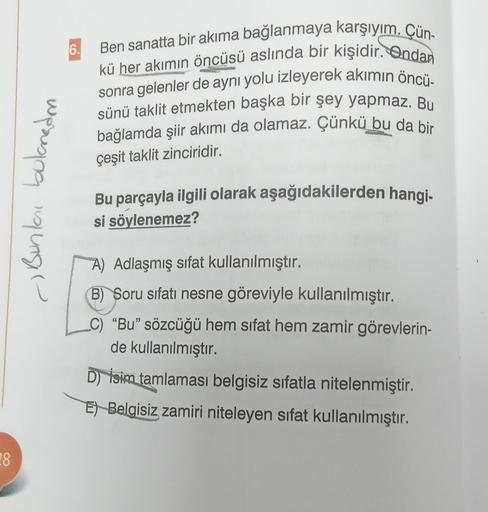 28
Bunlai bulanadm
6.
Ben sanatta bir akıma bağlanmaya karşıyım. Çün-
kü her akımın öncüsü aslında bir kişidir. Ondan
sonra gelenler de aynı yolu izleyerek akımın öncü-
sünü taklit etmekten başka bir şey yapmaz. Bu
bağlamda şiir akımı da olamaz. Çünkü bu d