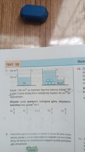 TEST 10
7. 180 cm
36
3
100 cm
Su
İçinde 100 cm³ su bulunan taşırma kabına kütlesi 36
g olan 5 tane özdeş küre atıldığında kaptan 40 cm su
taşmaktadır.
Bilyeler suda tamamen battığına göre, bilyelerin
özkütlesi kaç g/cm³ tür?
A) /
C) 2
B)
3
40 cm³
D)
L SIVI