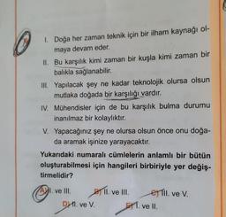 1. Doğa her zaman teknik için bir ilham kaynağı ol-
maya devam eder.
II. Bu karşılık kimi zaman bir kuşla kimi zaman bir
balıkla sağlanabilir.
III. Yapılacak şey ne kadar teknolojik olursa olsun
mutlaka doğada bir karşılığı vardır.
IV. Mühendisler için de bu karşılık bulma durumu
inanılmaz bir kolaylıktır.
V. Yapacağınız şey ne olursa olsun önce onu doğa-
da aramak işinize yarayacaktır.
Yukarıdaki numaralı cümlelerin anlamlı bir bütün
oluşturabilmesi için hangileri birbiriyle yer değiş-
tirmelidir?
Ⓒ
I. ve III.
D 1. ve V.
DY.
II. ve III.
ell. ve V.
1. ve II.