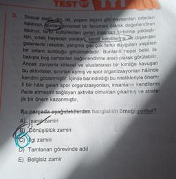 3.
TEST 57
Sosyal statü din, dil, yaşam biçimi gibi kavramları ortadan
kaldıran, bunları evrensel bir fenomen olarak değerlendiren
sporun, farklı kültürlerden gelen insanları birbirine yaklaştı-
ran, ortak heyecan yaratan, kendi kendilerine ve dışarıdan
gelenlerle rekabet, yarışma gibi çok farklı duyguları yaşatan
bir ortam sunduğu görülmektedir. Bunların hepsi belki ilk
bakışta boş zamanları değerlendirme aracı olarak görülebilir.
Ancak zamanla kitlesel ve uluslararası bir kimliğe kavuşan
bu aktiviteler, sınırları aşmış ve spor organizasyonları hâlinde
kendini göstermiştir. İçinde barındırdığı bu nitelikleriyle önem-
li bir hâle gelen spor organizasyonları, insanların kendilerini
ifade etmesini sağlayan aktivite olmaktan çıkarmış ve strate-
jik bir önem kazanmıştır.
Bu parçada aşağıdakilerden hangisinin örneği yoktur?
A) İşaret zamiri
B) Dönüşlülük zamiri
C) gi zamiri
D) Tamlanan görevinde adıl
E) Belgisiz zamir