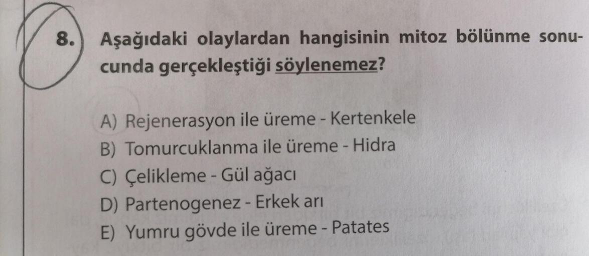 8.
Aşağıdaki olaylardan hangisinin mitoz bölünme sonu-
cunda gerçekleştiği söylenemez?
A) Rejenerasyon ile üreme - Kertenkele
B) Tomurcuklanma ile üreme - Hidra
C) Çelikleme - Gül ağacı
D) Partenogenez - Erkek arı
E) Yumru gövde ile üreme - Patates