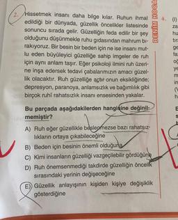 2. Hissetmek insanı daha bilge kılar. Ruhun ihmal
edildiği bir dünyada, güzellik öncelikler listesinde
sonuncu sırada gelir. Güzelliğin feda edilir bir şey
olduğunu düşünmekle ruhu gıdasından mahrum bi-
rakıyoruz. Bir besin bir beden için ne ise insanı mut-
lu eden büyüleyici güzelliğe sahip imgeler de ruh
için aynı anlam taşır. Eğer psikoloji ilmini ruh üzeri-
ne inşa edersek tedavi çabalarımızın amacı güzel-
lik olacaktır. Ruh güzelliğe açtır onun eksikliğinde;
depresyon, paranoya, anlamsızlık ve bağımlılık gibi
birçok ruhi rahatsızlık insanı ensesinden yakalar.
hannsried brex
Bu parçada aşağıdakilerden hangisine değinil-
blememiştir?
V
deepmoze
A) Ruh eğer güzellikle beslenmezse bazı rahatsız-
lıkların ortaya çıkabileceğine
B) Beden için besinin önemli olduğuna
C) Kimi insanların güzelliği vazgeçilebilir gördüğüne
BENİM HOCA
D) Ruh önemsenmediği takdirde güzelliğin öncelik
sırasındaki yerinin değişeceğine
E) Güzellik anlayışının kişiden kişiye değişiklik
gösterdiğine
4. (1)
za
hu
tira
ge
fa:
oğ
ye
m
in
(
h
E