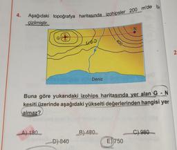 4.
Aşağıdaki topoğrafya haritasında izohipsler 200 m'de bir
çizilmiştir.
G
A) 180
465
-D) 840
Deniz
Buna göre yukarıdaki izohips haritasında yer alan G - N
kesiti üzerinde aşağıdaki yükselti değerlerinden hangisi yer
almaz?
400-
B) 480
N
E) 750
C) 980
2