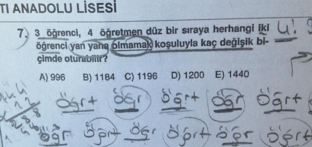 TI ANADOLU LİSESİ
7, 3 öğrenci, 4 öğretmen düz bir sıraya herhangi iki !
öğrenci yan yana olmamak koşuluyla kaç değişik bi-
çimde oturabilir?
444
A) 996 B) 1184 C) 1196 D) 1200 E) 1440
d'art
öğrt
var op der Sort öor Sert
15