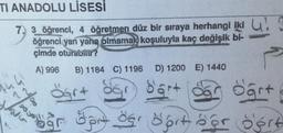 TI ANADOLU LİSESİ
7, 3 öğrenci, 4 öğretmen düz bir sıraya herhangi iki !
öğrenci yan yana olmamak koşuluyla kaç değişik bi-
çimde oturabilir?
444
A) 996 B) 1184 C) 1196 D) 1200 E) 1440
d'art
öğrt
var op der Sort öor Sert
15