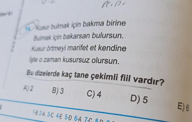 berki-
4
14. Kusur bulmak için bakma birine
Bulmak için bakarsan bulursun.
Kusur örtmeyi marifet et kendine
İşte o zaman kusursuz olursun.
Bu dizelerde kaç tane çekimli fiil vardır?
A) 2
B) 3
C) 4
1B 2A 3-C 4-E 5-D 6-A 76 80
resto
D) 5
E) 6