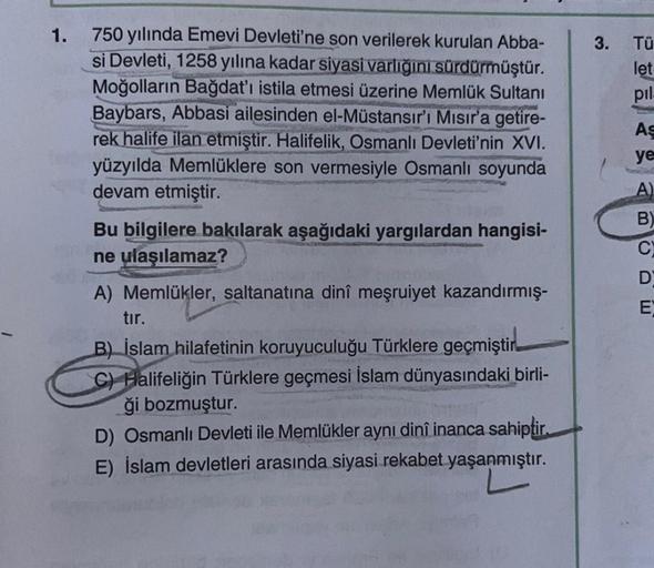 1.
750 yılında Emevi Devleti'ne son verilerek kurulan Abba-
si Devleti, 1258 yılına kadar siyasi varlığını sürdürmüştür.
Moğolların Bağdat'ı istila etmesi üzerine Memlük Sultanı
Baybars, Abbasi ailesinden el-Müstansır'ı Mısır'a getire-
rek halife ilan etmi