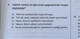 9. Göktürk Yazıtları ile ilgili olarak aşağıdakilerden hangisi
söylenemez?
A) Yetkin bir sanatsal dille oluşturulmuştur.
B) Türk dili, tarihi, edebiyatı hakkında bilgiler içermektedir.
C) Söylev türünün özelliklerini taşımaktadır.
D) Yabancı dillerin etkisini yansıtmaktadır.
E) Devlet yönetimiyle ilgili bir siyasetname özelliği gösterir.
12. Tü
rim
ke
Ga
ola
TL
Ti