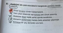 9. Aşağıdaki altı çizili sözcüklerin hangisinde yardımcı ünsüz
yoktur?
A Arılar kovanın içinde toplaşmışlardı.
Yeni çıkan kitabında aşk konusu pek sönük işlenmiş.
Otobüste ikişer kişilik yerler ayırdık kendimize.
Ahmet'in sözlerinden herkes farklı anlamlar çıkarmıştı.
Kimseye bir şey demeden ara beni.