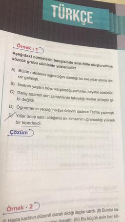 TÜRKÇE
Örnek 15
Aşağıdaki cümlelerin hangisinde sifat-fiille oluşturulmuş
sözcük grubu cümlenin yüklemidir?
A) Bütün rutinlerini sığdırdığını sandığı bu eve yıllar sonra tek-
rar gelmişti.
B) İnsanın yaşam boyu karşılaştığı zorluklar, hayatın süsüdür.
C) Genç adamın son zamanlarda takındığı tavırlar anlaşılır gi-
bi değildi.
D)
Öğretmenin verdiği hikâye ödevini sadece Fatma yapmıştı.
E Yıllar önce satın aldığımız ev, kimsenin uğramadığı yüksek
bir tepedeydi.
Çözüm
Örnek 25
Hasta kadının düzenli olarak aldığı ilaçlar vardı. (II) Bunlar sa-
ton iharetti. (III) Bu küçük evin her kö-