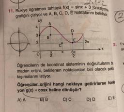 11. Rukiye öğretmen tahtaya f(x) = sinx + 3 fonksiyonu
grafiğini çiziyor ve A, B, C, D, E noktalarını belirliyor.
XS (8
AY
&
4
3
2
O
A
B
2
C
B
J
E
3π
2
2л
➜X
2. fw
SI
Öğrencilerin de koordinat sisteminin doğrultularını bo
madan orijini, belirlenen noktalardan biri olacak şekil
taşımalarını istiyor.
D) D
Öğrenciler orijini hangi noktaya getirirlerse fonks
yon g(x) = cosx haline dönüşür?
A) A
B) B
C) C
E) E