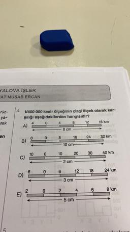 YALOVA İŞLER
AT MUSAB ERCAN
rüz-
ya-
rak
en
5
4. 1/400 000 kesir ölçeğinin çizgi ölçek olarak kar-
şılığı aşağıdakilerden hangisidir?
0
8
A)
B)
C)
D)
E)
8
2
10
6
0
0
0
0
XaY
4
8
10
6
2
8 cm
16
10 cm-
2 cm
3 cm
20
5 cm
12
4
12
24
30
18
6
16 km
32 km
votebo
40 km
+00%
24 km
A
8 km
1002