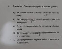 2.
Aşağıdaki cümlelerin hangisinde sıfat-fiil yoktur?
A) Saniyelerle seneler birbirine karışmış bir hâlde bü-
yüyor.
s f
B) Elindeki yeşile çalan çantasını bize göstererek yanı-
mıza geliyor. s f
C) Sis şehri kaplayınca önümüzdeki caddeyi bile göre-
medik.
D) Jüri tarafından birinci seçildiği yarışmada birçok he-
diye kazanmış.
s f
E) Bize gerçekleşebilir projelerle gelirseniz anlaşmamız
mümkün olur.
=
