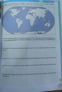 L
UYGULAMA
Aşağıdaki dünya haritasında bazı bölgeler numaralarla gösterilmiştir. Üretim, dağıtım ve tüketim
faaliyetlerini etkileyen unsurlardan yola çıkarak aşağıda verilen soruları cevaplayınız.
2000 4000
km
. Yukarıda numaralarla gösterilen bölgelerden hangileri orman ürünlerine yönelik üretim alanları içeri-
sinde yer almaktadır? Bahsedilen üretimin bu bölgelerde fazla olmasında hangi şartlar etkili olmuştur?
Kaç numaralı bölgede yeryüzü şekillerinin ulaşımı olumsuz etkilemesi dağıtım faaliyetlerini sınırlandır-
mıştır?
Tarımsal üretimin 3 ve 5 numara ile gösterilen bölgelerde sınırlanmasına neden olan faktörler nelerdir?
• 4 numaralı bölgede yağış yetersiz olmasına rağmen tarımsal üretimin fazla olmasının nedenleri neler-
dir?
• Numaralandırılan bölgelerden hangilerinde hidroelektrik üretiminin fazla olduğunu nedenleriyle bir-
likte belirtiniz.
83