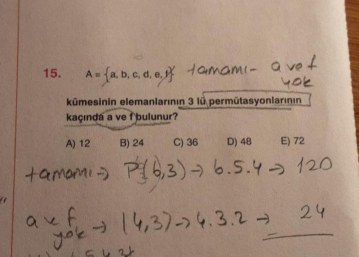 41
15.
= (a, b, c, d, e, f tamami- avet
{a,b,
yok
kümesinin elemanlarının 3 lü permütasyonlarının
kaçında a ve f bulunur?
auf
you
A) 12
C) 36
D) 48
E) 72
tamami- P(6,3)-→ 6.5.4 120
24
B) 24
→ (4,3)-> 4.3.2 →
5434