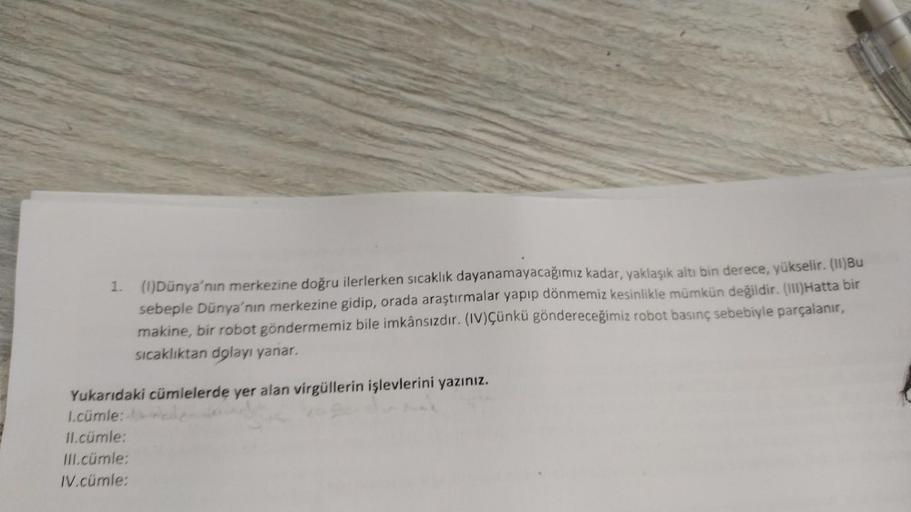 1. (1)Dünya'nın merkezine doğru ilerlerken sıcaklık dayanamayacağımız kadar, yaklaşık altı bin derece, yükselir. (II)Bu
sebeple Dünya'nın merkezine gidip, orada araştırmalar yapıp dönmemiz kesinlikle mümkün değildir. (III)Hatta bir
makine, bir robot gönder