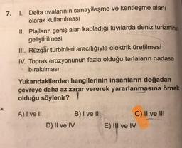 7. I. Delta ovalarının sanayileşme ve kentleşme alanı
olarak kullanılması
II. Plajların geniş alan kapladığı kıyılarda deniz turizminin
geliştirilmesi
III. Rüzgâr türbinleri aracılığıyla elektrik üretilmesi
IV. Toprak erozyonunun fazla olduğu tarlaların nadasa
bırakılması
Yukarıdakilerden hangilerinin insanların doğadan
çevreye daha az zarar vererek yararlanmasına örnek
olduğu söylenir?
A) I ve II
B) I ve III
D) II ve IV
C) II ve III
E) Il ve IV