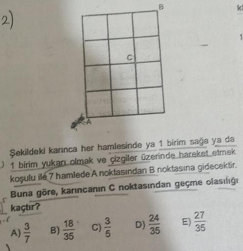 2)
-(
Şekildeki karınca her hamlesinde ya 1 birim sağa ya da
1 birim yukarı olmak ve çizgiler üzerinde hareket etmek
koşulu ile 7 hamlede A noktasından B noktasına gidecektir.
Buna göre, karıncanın C noktasından geçme olasılığı
kaçtır?
B)
C
18
35
//D) 23/4