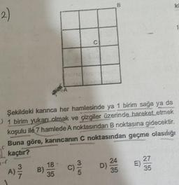 2)
-(
Şekildeki karınca her hamlesinde ya 1 birim sağa ya da
1 birim yukarı olmak ve çizgiler üzerinde hareket etmek
koşulu ile 7 hamlede A noktasından B noktasına gidecektir.
Buna göre, karıncanın C noktasından geçme olasılığı
kaçtır?
B)
C
18
35
//D) 23/4/
35
E)
K
27
35