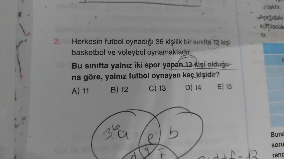 2.
Herkesin futbol oynadığı 36 kişilik bir sınıfta 12 kişi
basketbol ve voleybol oynamaktadır.
Bu sınıfta yalnız iki spor yapan 13 kişi olduğu-
na göre, yalnız futbol oynayan kaç kişidir?
A) 11
B) 12
C) 13
D) 14
E) 15
39
b
e
ecektir.
Aşağıdaki
kurulacak
ti