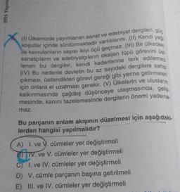 ens Yayınla
(1) Ülkemizde yayımlanan sanat ve edebiyat dergileri, güç
koşullar içinde sürdürmektedir varlıklarını. (II) Kendi yağı
ile kavrulanların sayısı ikiyi üçü geçmez. (III) Bir ülkedeki
sanatçıların ve edebiyatçıların oksijen tüpü görevini üst-
lenen bu dergiler, kendi kaderlerine terk edilemez.
(IV) Bu nedenle devletin bu az sayıdaki dergilere sahip
çıkması, üstlendikleri görevi gereği gibi yerine getirmeleri
için onlara el uzatması gerekir. (V) Ülkelerin ve ulusların
kalkınmasında çağdaş düşünceye ulaşmasında, geliş-
mesinde, kanını tazelemesinde dergilerin önemi yadsına-
maz.
Bu parçanın anlam akışının düzelmesi için aşağıdaki-
lerden hangisi yapılmalıdır?
A) I. ve V. cümleler yer değiştirmeli
B) IV. ve V. cümleler yer değiştirmeli
C) I. ve IV. cümleler yer değiştirmeli
D) V. cümle parçanın başına getirilmeli
E) III. ve IV. cümleler yer değiştirmeli
