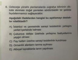 MEB
6. Geleceğe yönelik planlamalarda coğrafya biliminin dik-
kate alınması doğal çevreden sürdürülebilir bir şekilde
faydalanmamızı sağlayacaktır.
Aşağıdaki ifadelerden hangisi bu açıklamayı destek-
ler niteliktedir?
A) Istanbul ve çevresinde sanayi tesislerinin yerleşim
yerleri içerisinde kalması
B) Çukurova deltası üzerinde yerleşme faaliyetlerinin
yaygın olması
C) Fay hatları üzerine sanayi tesislerinin kurulması
D) Ormanlık alanların tarıma açılması
E) Alüvyal topraklarda tarım yapılması