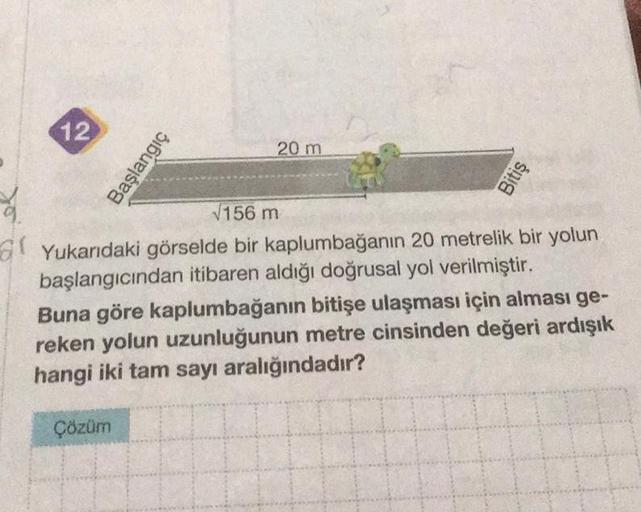 20
12
Başlangıç
20 m
Çözüm
Bitiş
√156 m
Yukarıdaki görselde bir kaplumbağanın 20 metrelik bir yolun
başlangıcından itibaren aldığı doğrusal yol verilmiştir.
Buna göre kaplumbağanın bitişe ulaşması için alması ge-
reken yolun uzunluğunun metre cinsinden değ