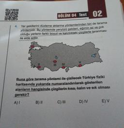 4.
BÖLÜM 04 Test 02
Yer şekillerini düzleme aktarma yöntemlerinden biri de tarama
yöntemidir. Bu yöntemde yeryüzü şekileri, eğimin az ve çok
olduğu yerlerin farklı boyut ve kalınlıktaki çizgilerle taranması
ile elde edilir.
Buna göre tarama yöntemi ile çizilecek Türkiye fiziki
haritasında yukarıda numaralandırılarak gösterilen
alanların hangisinde çizgilerin kısa, kalın ve sık olması
gerekir?
A) I
B) II
C) III D) IV
E) V