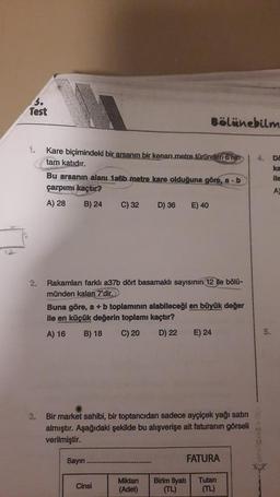 3.
Test
1.
Kare biçimindeki bir arsanın bir kenarı.metre türünden 6'nin
tam katıdır.
Bu arsanın alanı 1a6b metre kare olduğuna göre, a b
çarpımı kaçtır?
A) 28
B) 24
C) 32 D) 36 E) 40
Rakamları farklı a37b dört basamaklı sayısının 12 ile bölü-
münden kalan 7'dir.
Buna göre, a + b toplamının alabileceği en büyük değer
ile en küçük değerin toplamı kaçtır?
A) 16 B) 18 C) 20 D) 22 E) 24
Sayın.
Bölünebilm
3. Bir market sahibi, bir toptancıdan sadece ayçiçek yağı satın
almıştır. Aşağıdaki şekilde bu alışverişe ait faturanın görseli
verilmiştir.
Cinsi
Miktarı
(Adet)
FATURA
Birim fiyatı
(TL)
Tutarı
(TL)
4. Da
ka
ile
A